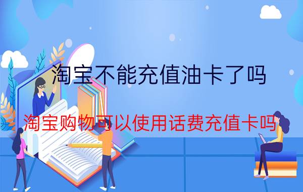 淘宝不能充值油卡了吗 淘宝购物可以使用话费充值卡吗？